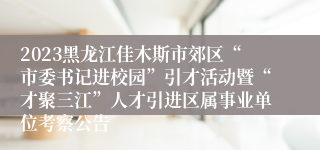 2023黑龙江佳木斯市郊区“市委书记进校园”引才活动暨“才聚三江”人才引进区属事业单位考察公告