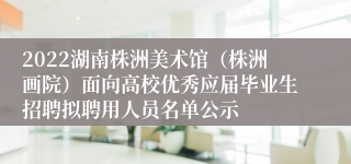 2022湖南株洲美术馆（株洲画院）面向高校优秀应届毕业生招聘拟聘用人员名单公示
