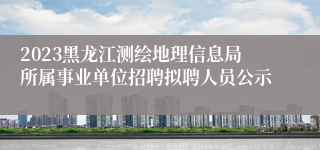 2023黑龙江测绘地理信息局所属事业单位招聘拟聘人员公示