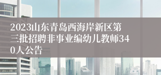 2023山东青岛西海岸新区第三批招聘非事业编幼儿教师340人公告