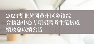 2023湖北黄冈黄州区乡镇综合执法中心专项招聘考生笔试成绩及总成绩公告