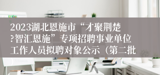 2023湖北恩施市“才聚荆楚?智汇恩施”专项招聘事业单位工作人员拟聘对象公示（第二批）