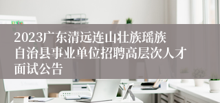 2023广东清远连山壮族瑶族自治县事业单位招聘高层次人才面试公告