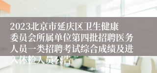 2023北京市延庆区卫生健康委员会所属单位第四批招聘医务人员一类招聘考试综合成绩及进入体检人员公告