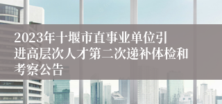 2023年十堰市直事业单位引进高层次人才第二次递补体检和考察公告