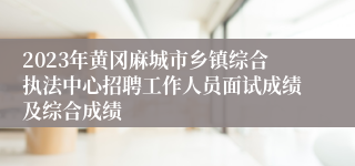 2023年黄冈麻城市乡镇综合执法中心招聘工作人员面试成绩及综合成绩