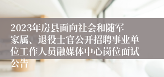 2023年房县面向社会和随军家属、退役士官公开招聘事业单位工作人员融媒体中心岗位面试公告