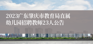 2023广东肇庆市教育局直属幼儿园招聘教师23人公告