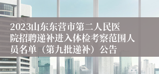 2023山东东营市第二人民医院招聘递补进入体检考察范围人员名单（第九批递补）公告