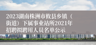 2023湖南株洲市攸县乡镇（街道）下属事业站所2021年招聘拟聘用人员名单公示