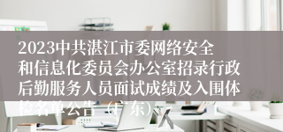 2023中共湛江市委网络安全和信息化委员会办公室招录行政后勤服务人员面试成绩及入围体检名单公告（广东）