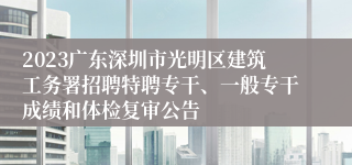2023广东深圳市光明区建筑工务署招聘特聘专干、一般专干成绩和体检复审公告