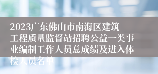 2023广东佛山市南海区建筑工程质量监督站招聘公益一类事业编制工作人员总成绩及进入体检人员名单