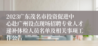 2023广东茂名市投资促进中心赴广州设点现场招聘专业人才递补体检人员名单及相关事项工作公告