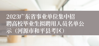 2023广东省事业单位集中招聘高校毕业生拟聘用人员名单公示（河源市和平县考区）