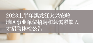 2023上半年黑龙江大兴安岭地区事业单位招聘和急需紧缺人才招聘体检公告