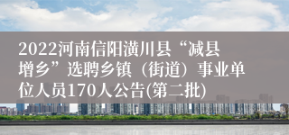 2022河南信阳潢川县“减县增乡”选聘乡镇（街道）事业单位人员170人公告(第二批)