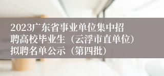2023广东省事业单位集中招聘高校毕业生（云浮市直单位）拟聘名单公示（第四批）