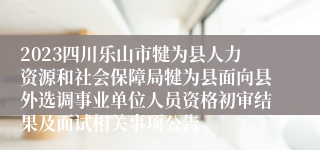 2023四川乐山市犍为县人力资源和社会保障局犍为县面向县外选调事业单位人员资格初审结果及面试相关事项公告