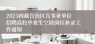 2023西藏自治区直事业单位招聘高校毕业生空缺岗位补录工作通知