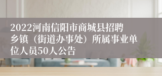 2022河南信阳市商城县招聘乡镇（街道办事处）所属事业单位人员50人公告
