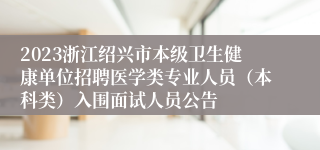2023浙江绍兴市本级卫生健康单位招聘医学类专业人员（本科类）入围面试人员公告
