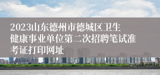 2023山东德州市德城区卫生健康事业单位第二次招聘笔试准考证打印网址