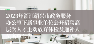 2023年浙江绍兴市政务服务办公室下属事业单位公开招聘高层次人才主动放弃体检及递补人员名单公告