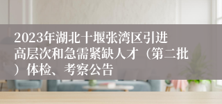 2023年湖北十堰张湾区引进高层次和急需紧缺人才（第二批）体检、考察公告