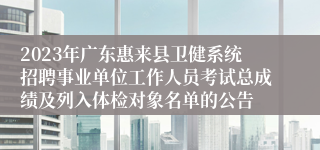 2023年广东惠来县卫健系统招聘事业单位工作人员考试总成绩及列入体检对象名单的公告