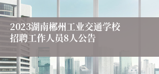 2023湖南郴州工业交通学校招聘工作人员8人公告