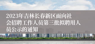 2023年吉林长春新区面向社会招聘工作人员第三批拟聘用人员公示的通知
