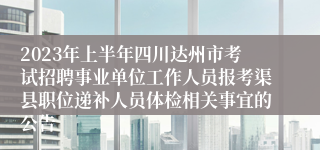 2023年上半年四川达州市考试招聘事业单位工作人员报考渠县职位递补人员体检相关事宜的公告