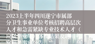 2023上半年四川遂宁市属部分卫生事业单位考核招聘高层次人才和急需紧缺专业技术人才（应届毕业生）体检结果及聘用考察相关事宜公告