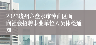 2023贵州六盘水市钟山区面向社会招聘事业单位人员体检通知