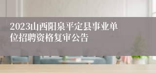 2023山西阳泉平定县事业单位招聘资格复审公告