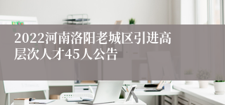 2022河南洛阳老城区引进高层次人才45人公告