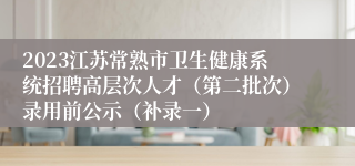 2023江苏常熟市卫生健康系统招聘高层次人才（第二批次）录用前公示（补录一）
