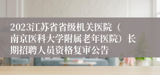 2023江苏省省级机关医院（南京医科大学附属老年医院）长期招聘人员资格复审公告