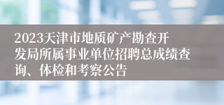 2023天津市地质矿产勘查开发局所属事业单位招聘总成绩查询、体检和考察公告
