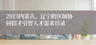 2023内蒙古、辽宁跨区域协同招才引智人才需求目录