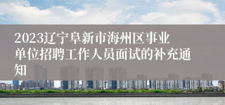 2023辽宁阜新市海州区事业单位招聘工作人员面试的补充通知