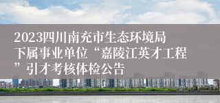 2023四川南充市生态环境局下属事业单位“嘉陵江英才工程”引才考核体检公告