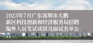 2023年7月广东深圳市大鹏新区科技创新和经济服务局招聘编外人员笔试成绩及面试名单公告