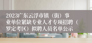 2023广东云浮市镇（街）事业单位紧缺专业人才专项招聘（罗定考区）拟聘人员名单公示