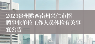 2023贵州黔西南州兴仁市招聘事业单位工作人员体检有关事宜公告
