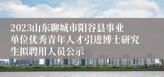 2023山东聊城市阳谷县事业单位优秀青年人才引进博士研究生拟聘用人员公示