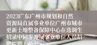 2023广东广州市规划和自然资源局直属事业单位广州市城市更新土地整备保障中心在选调生招录中同步开展事业单位人员招聘拟聘人员公示