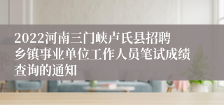 2022河南三门峡卢氏县招聘乡镇事业单位工作人员笔试成绩查询的通知