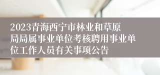 2023青海西宁市林业和草原局局属事业单位考核聘用事业单位工作人员有关事项公告